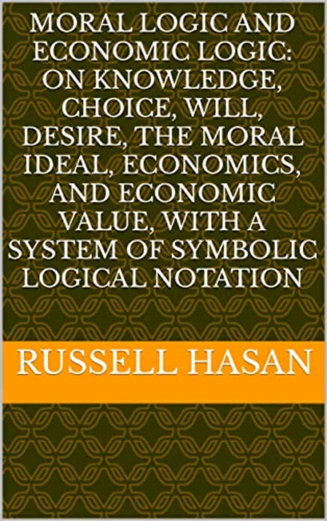 Moral Logic and Economic Logic: On Knowledge, Choice, Will, Desire, The Moral Ideal, Economics, and Economic Value, with a System of Symbolic Logical Notation (Philosophy, Logic, Science, Law)