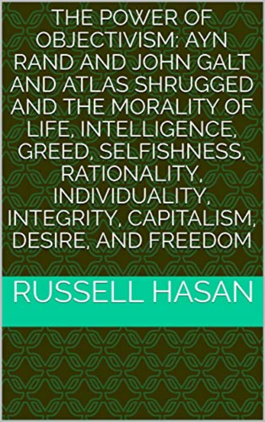The Power of Objectivism: The Morality of Life, Intelligence, Greed, Selfishness, Rationality, Individuality, Integrity, Capitalism, Desire, and Freedom by Russell Hasan