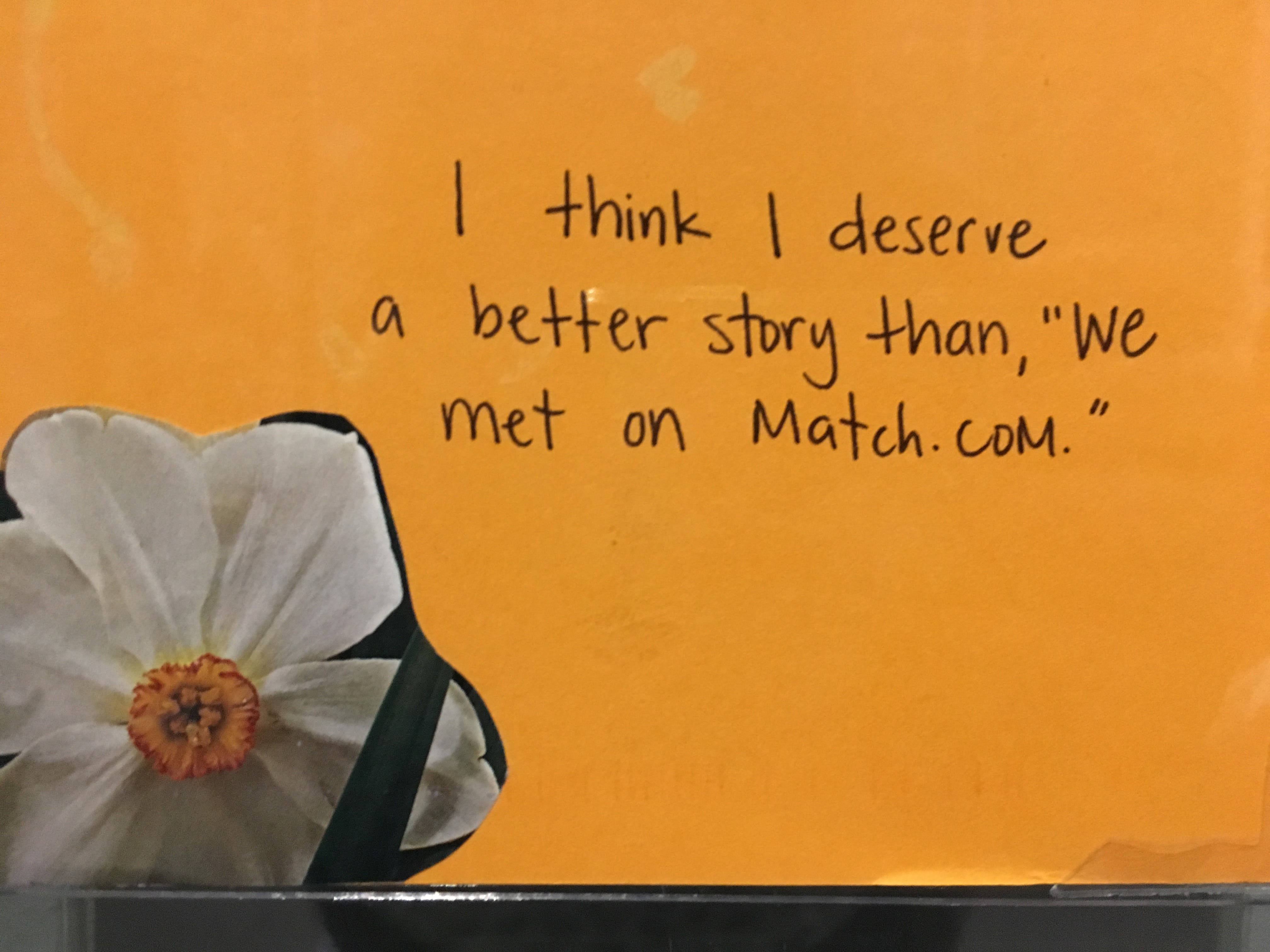 Photo of postcard at PostSecret exhibition in Washington DC reading "I think I deserve a better story than we met on Match.com" Photo of postcard at PostSecret exhibition in Washington DC reading "I think I deserve a better story than we met on Match.com"