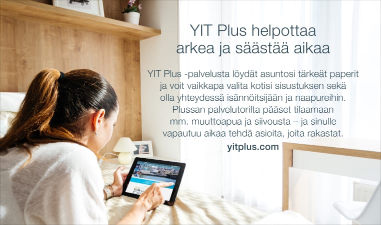 YIT Koti. YIT Plus. Palvelutori. Käytössäsi on YIT Plussan palvelutori, jossa apu erilaisiin tilanteisiin ja tarpeisiin on aina lähellä. Löydät arkea sujuvoittavat palvelut siivouksesta ruoanlaittoon ja vaatehuollosta kaupassa käyntiin helposti ja luotettavilta palveluntarjoajilta. YIT Plus on kotisi ja taloyhtiösi digitaalinen palvelu. Saat tunnukset kaupanteon yhteydessä.