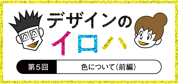 新人デザイナーと学ぶデザインの基礎知識 「デザインのイロハ」 第5回 色についての知識（前編）