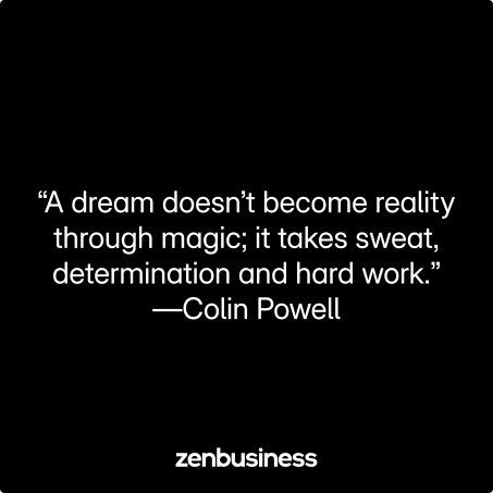 “A dream doesn’t become reality through magic; it takes sweat, determination and hard work.” —Colin Powell