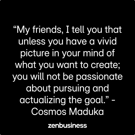 “My friends, I tell you that unless you have a vivid picture in your mind of what you want to create; you will not be passionate about pursuing and actualizing the goal.” -Cosmos Maduka