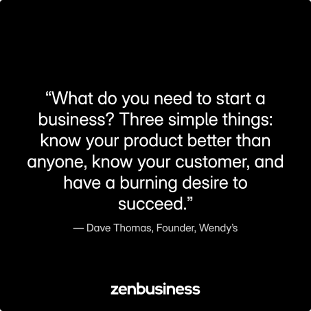 “What do you need to start a business? Three simple things: know your product better than anyone, know your customer, and have a burning desire to succeed.” –Dave Thomas, Founder, Wendy’s