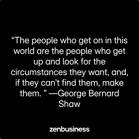 “The people who get on in this world are the people who get up and look for the circumstances they want, and, if they can’t find them, make them.” —George Bernard Shaw