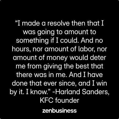 “I made a resolve then that I was going to amount to something if I could. And no hours, nor amount of labor, nor amount of money would deter me from giving the best that there was in me. And I have done that ever since, and I win by it. I know.” -Harland Sanders, KFC founder