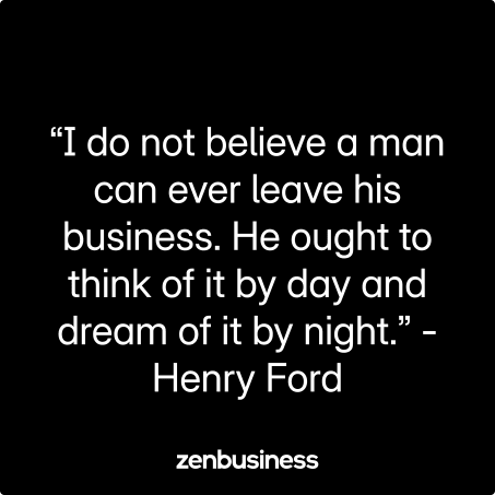 “I do not believe a man can ever leave his business. He ought to think of it by day and dream of it by night.” -Henry Ford