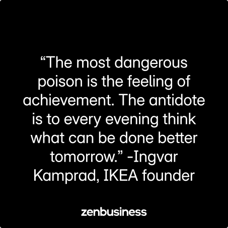 “The most dangerous poison is the feeling of achievement. The antidote is to every evening think what can be done better tomorrow.” -Ingvar Kamprad, IKEA founder