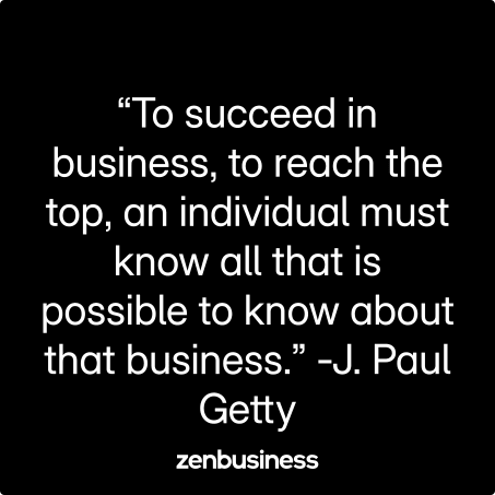 “To succeed in business, to reach the top, an individual must know all that is possible to know about that business.” -J. Paul Getty