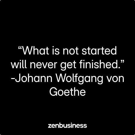 “What is not started will never get finished.” -Johann Wolfgang von Goethe