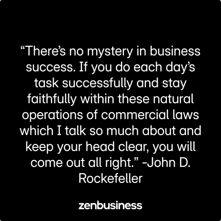 “There’s no mystery in business success. If you do each day’s task successfully and stay faithfully within these natural operations of commercial laws which I talk so much about and keep your head clear, you will come out all right.” -John D. Rockefeller