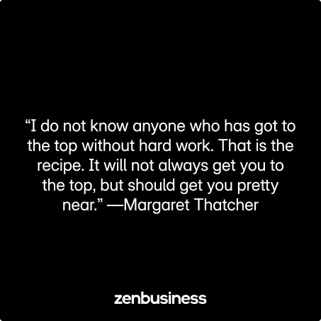 “I do not know anyone who has got to the top without hard work. That is the recipe. It will not always get you to the top, but should get you pretty near.” —Margaret Thatcher