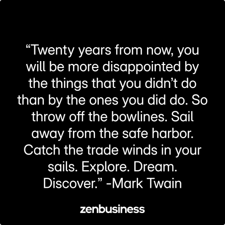 “Twenty years from now, you will be more disappointed by the things that you didn’t do than by the ones you did do. So throw off the bowlines. Sail away from the safe harbor. Catch the trade winds in your sails. Explore. Dream. Discover.” -Mark Twain
