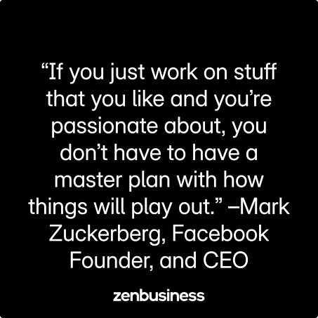 “If you just work on stuff that you like and you’re passionate about, you don’t have to have a master plan with how things will play out.” –Mark Zuckerberg, Facebook Founder, and CEO