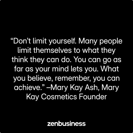 “Don’t limit yourself. Many people limit themselves to what they think they can do. You can go as far as your mind lets you. What you believe, remember, you can achieve.” –Mary Kay Ash, Mary Kay Cosmetics Founder