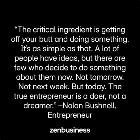 “The critical ingredient is getting off your butt and doing something. It’s as simple as that. A lot of people have ideas, but there are few who decide to do something about them now. Not tomorrow. Not next week. But today. The true entrepreneur is a doer, not a dreamer.” –Nolan Bushnell, Entrepreneur