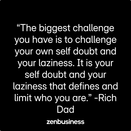 “The biggest challenge you have is to challenge your own self doubt and your laziness. It is your self doubt and your laziness that defines and limit who you are.” -Rich Dad