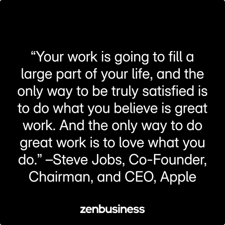 “Your work is going to fill a large part of your life, and the only way to be truly satisfied is to do what you believe is great work. And the only way to do great work is to love what you do.” –Steve Jobs, Co-Founder, Chairman, and CEO, Apple
