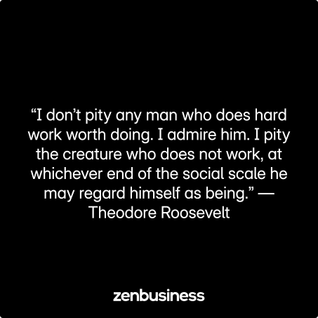 “I don’t pity any man who does hard work worth doing. I admire him. I pity the creature who does not work, at whichever end of the social scale he may regard himself as being.” —Theodore Roosevelt