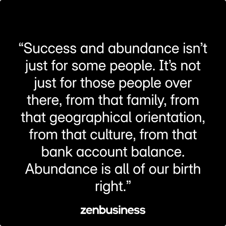 “Success and abundance isn’t just for some people. It’s not just for those people over there, from that family, from that geographical orientation, from that culture, from that bank account balance. Abundance is all of our birth right.”