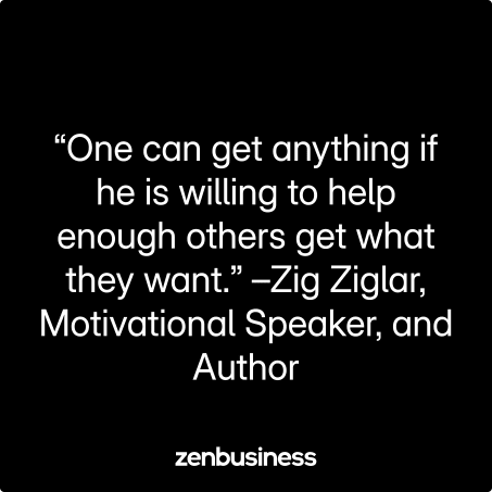 “One can get anything if he is willing to help enough others get what they want.” –Zig Ziglar, Motivational Speaker, and Author