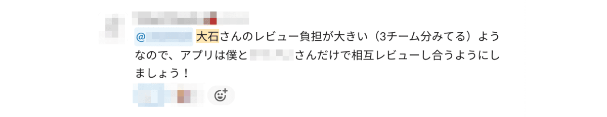 Slack でのやり取りのスクリーンショット。マネージャーが、他のエンジニアに「大石さんのレビュー負荷が大きい(3チーム分みてる)ようなので、アプリは僕と○○さんだけで相互レビューし合うようにしました！」と投稿している。