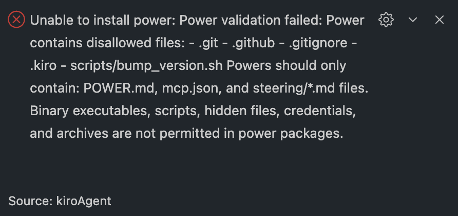 Unable to install power: Power validation failed: Power contains disallowed files: - .git - .github - .gitignore - .kiro - scripts/bump_version.sh Powers should only contain: POWER.md, mcp.json, and steering/*.md files. Binary executables, scripts, hidden files, credentials, and archives are not permitted in power packages.
