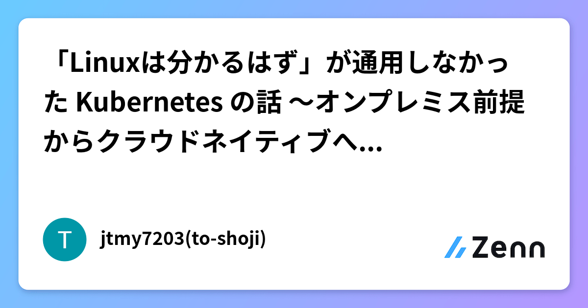 「Linuxは分かるはず」が通用しなかった Kubernetes の話 〜オンプレミス前提からクラウドネイティブへの技術ギャップ〜