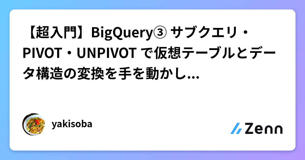 【超入門】BigQuery③ サブクエリ・PIVOT・UNPIVOT で仮想テーブルとデータ構造の変換を手を動かして整理する
