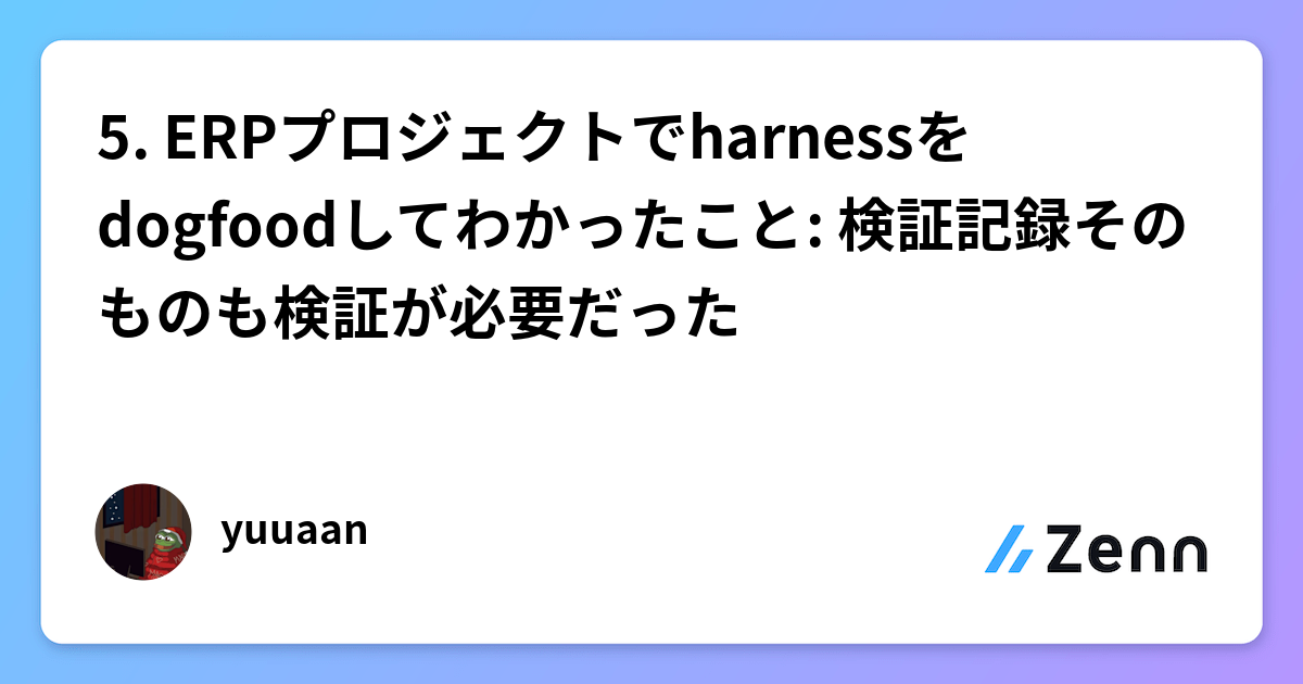 5. ERPプロジェクトでharnessをdogfoodしてわかったこと: 検証記録そのものも検証が必要だった