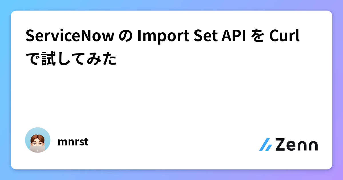 ServiceNow の Import Set API を Curl で試してみた